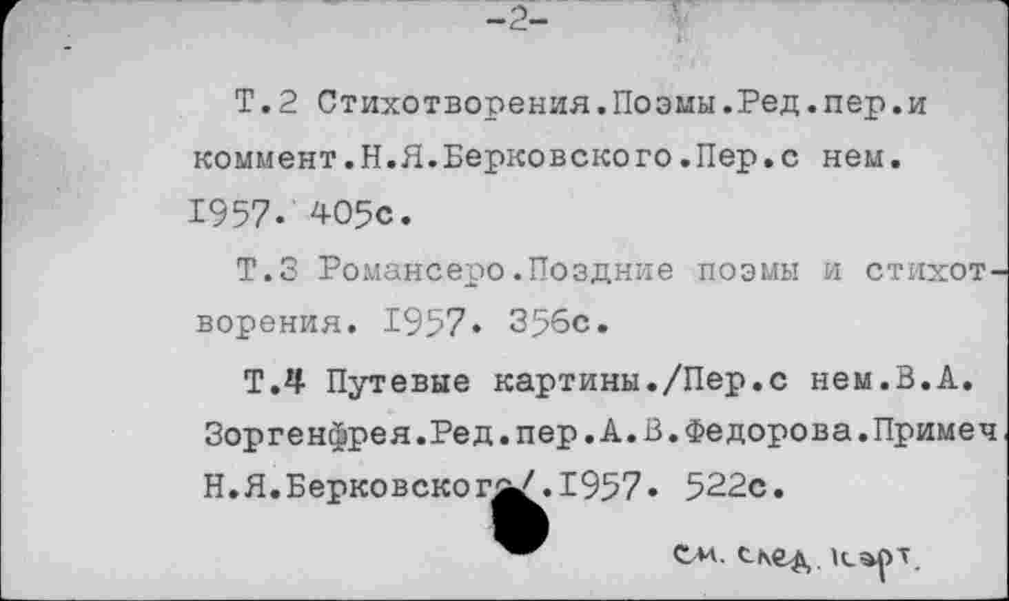 ﻿Т. 2 Стихотворения.Поэмы.Ред.пер.и коммент.Н.Я.Берковского.Пер.с нем. 1957. 405с.
Т.З Романсеро.Поздние поэмы и стихотворения. 1957. 356с.
Т.4 Путевые картины./Пер.с нем.В.А. Зоргенфрея.Ред.пер.А.В.Федорова.Примеч Н.Я.Берковског^/.1957. 522с.
ем. скед.